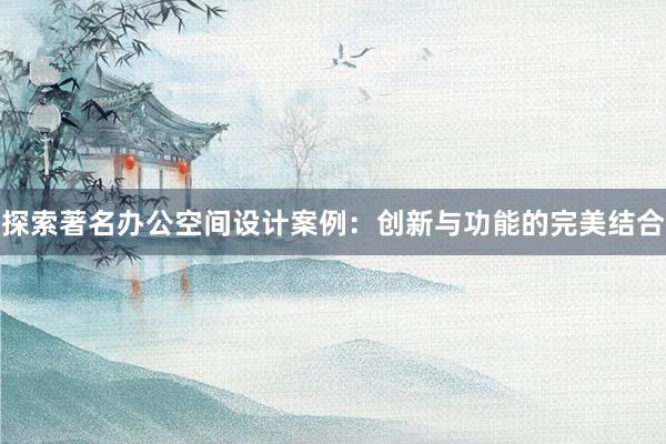 探索著名办公空间设计案例：创新与功能的完美结合